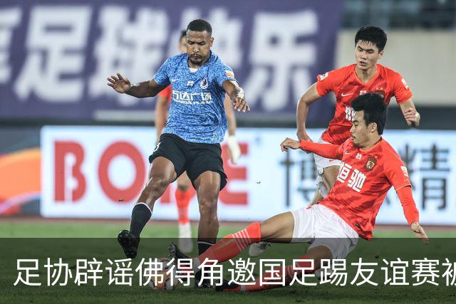 足协辟谣佛得角邀国足踢友谊赛被拒：暂未收到对方书面函件